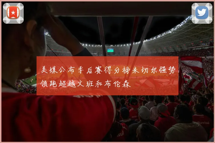 美媒公布季后赛得分榜米切尔强势领跑超越文班和布伦森