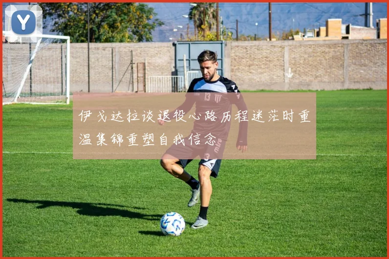 伊戈达拉谈退役心路历程迷茫时重温集锦重塑自我信念