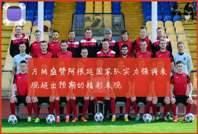 万纳盛赞阿根廷国家队实力强调表现超出预期的精彩表现