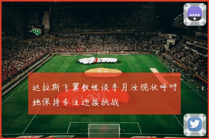 达拉斯飞翼教练谈李月汝现状呼吁她保持专注迎接挑战