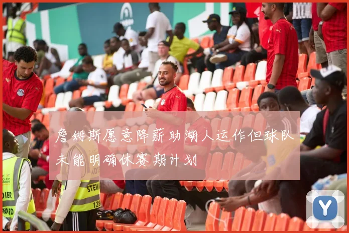 詹姆斯愿意降薪助湖人运作但球队未能明确休赛期计划