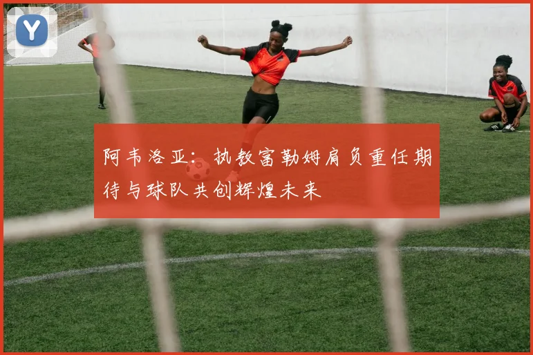 阿韦洛亚：执教富勒姆肩负重任期待与球队共创辉煌未来