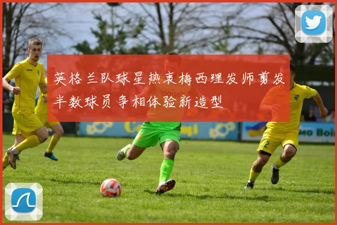英格兰队球星热衷梅西理发师剪发半数球员争相体验新造型