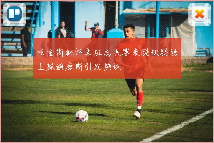 帕金斯批评文班总决赛表现软弱场上躲避唐斯引发热议
