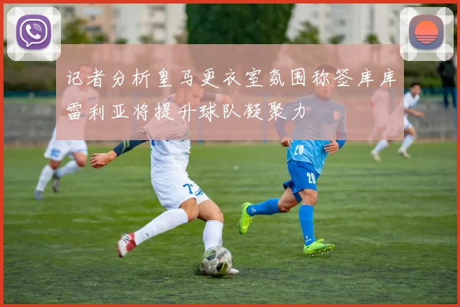 记者分析皇马更衣室氛围称签库库雷利亚将提升球队凝聚力