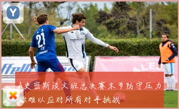 A史密斯谈文班总决赛末节防守压力称难以应对所有对手挑战