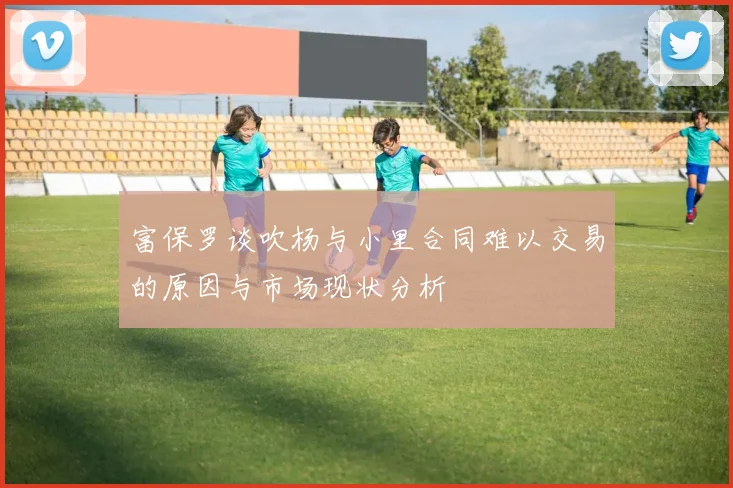 富保罗谈吹杨与小里合同难以交易的原因与市场现状分析