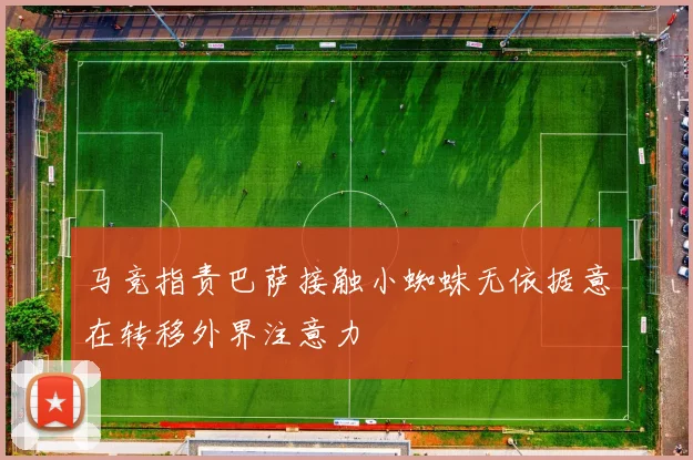 马竞指责巴萨接触小蜘蛛无依据意在转移外界注意力
