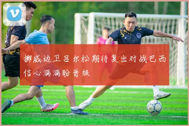 挪威边卫吕尔松期待复出对战巴西信心满满盼晋级