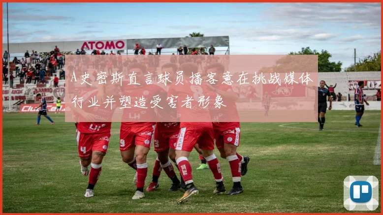 A史密斯直言球员播客意在挑战媒体行业并塑造受害者形象