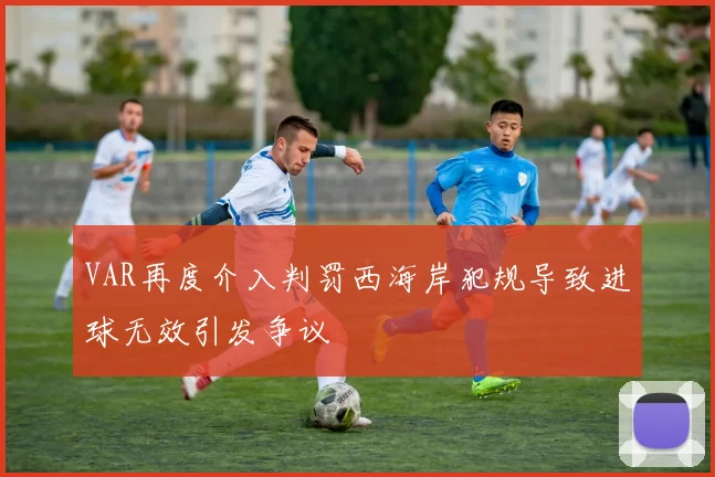 VAR再度介入判罚西海岸犯规导致进球无效引发争议