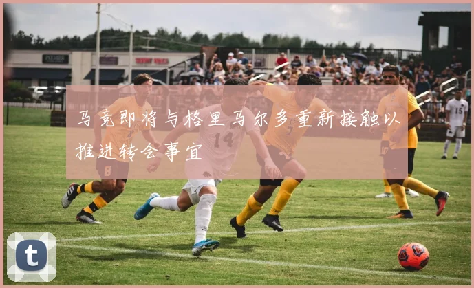 马竞即将与格里马尔多重新接触以推进转会事宜