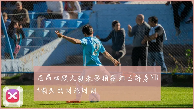 尼昂回顾文班未签顶薪却已跻身NBA前列的讨论时刻