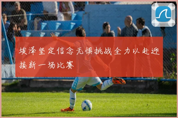 埃泽坚定信念无惧挑战全力以赴迎接新一场比赛